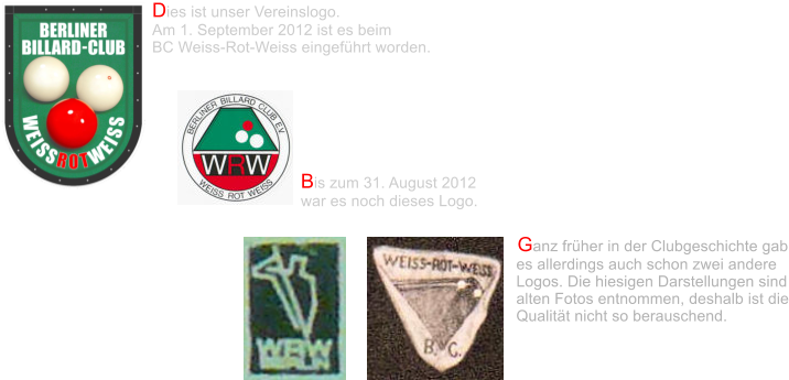 Dies ist unser Vereinslogo.  Am 1. September 2012 ist es beim  BC Weiss-Rot-Weiss eingeführt worden.  Bis zum 31. August 2012  war es noch dieses Logo. Ganz früher in der Clubgeschichte gab es allerdings auch schon zwei andere Logos. Die hiesigen Darstellungen sind alten Fotos entnommen, deshalb ist die Qualität nicht so berauschend.