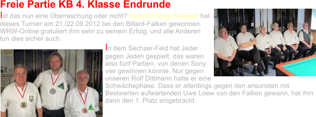 Freie Partie KB 4. Klasse Endrunde Ist das nun eine Überraschung oder nicht? Heinrich Sony Schwarz hat dieses Turnier am 21./22.09.2012 bei den Billard-Falken gewonnen. WRW-Online gratuliert ihm sehr zu seinem Erfolg, und alle Anderen tun dies sicher auch.  In dem Sechser-Feld hat Jeder gegen Jeden gespielt, das waren also fünf Partien, von denen Sony vier gewinnen konnte. Nur gegen unseren Rolf Dittmann hatte er eine Schwächephase. Dass er allerdings gegen den ansonsten mit Bestwerten aufwartenden Uwe Loew von den Falken gewann, hat ihm dann den 1. Platz eingebracht.