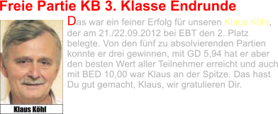 Freie Partie KB 3. Klasse Endrunde Das war ein feiner Erfolg für unseren Klaus Köhl, der am 21./22.09.2012 bei EBT den 2. Platz belegte. Von den fünf zu absolvierenden Partien konnte er drei gewinnen, mit GD 5,94 hat er aber den besten Wert aller Teilnehmer erreicht und auch mit BED 10,00 war Klaus an der Spitze. Das hast Du gut gemacht, Klaus, wir gratulieren Dir.