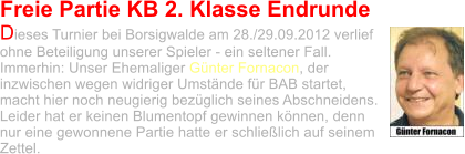 Freie Partie KB 2. Klasse Endrunde Dieses Turnier bei Borsigwalde am 28./29.09.2012 verlief ohne Beteiligung unserer Spieler - ein seltener Fall. Immerhin: Unser Ehemaliger Günter Fornacon, der inzwischen wegen widriger Umstände für BAB startet, macht hier noch neugierig bezüglich seines Abschneidens. Leider hat er keinen Blumentopf gewinnen können, denn nur eine gewonnene Partie hatte er schließlich auf seinem Zettel.