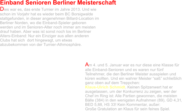 Einband Senioren Berliner Meisterschaft  Dies war es, das erste Turnier im Jahre 2013. Und wie schon im Vorjahr hat es wieder beim BC Borsigwalde stattgefunden, in dieser angenehmen Billard-Location im Berliner Norden, wo die Einband-Spieler geboren werden und im Senioren-Alter noch immer am meisten drauf haben. Aber was ist sonst noch los im Berliner Alters-Einband: Nur ein Einziger aus allen anderen Clubs hat sich  dort hingewagt, um etwas abzubekommen von der Turnier-Athmosphäre.    Am 4. und 5. Januar war es nur diese eine Klasse für alle Einband-Senioren und es waren nur fünf Teilnehmer, die den Berliner Meister ausspielen und küren wollten. Und ein wahrer Meister “saß” schließlich ganz oben auf dem Treppchen:  Klaus-Ulrich Schmidt. Keinen Spitzenwert hat er ausgelassen, um der Konkurrenz zu zeigen, wer der Chef im Ring ist: Alle Partien gewonnen, die meisten Bälle (384) in den wenigsten Aufnahmen (89), GD 4,31, BED 5,88, HS 33! Kein Kommentar, außer:  Große Gratulation an Klaus für sein feines Spiel.