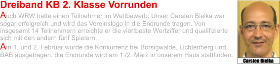 Dreiband KB 2. Klasse Vorrunden Auch WRW hatte einen Teilnehmer im Wettbewerb: Unser Carsten Bielka war sogar erfolgreich und wird das Vereinslogo in die Endrunde tragen. Von insgesamt 14 Teilnehmern erreichte er die viertbeste Wertziffer und qualifizierte sich mit den andern fünf Spielern.  Am 1. und 2. Februar wurde die Konkurrenz bei Borsigwalde, Lichtenberg und BAB ausgetragen, die Endrunde wird am 1./2. März in unserem Haus stattfinden.