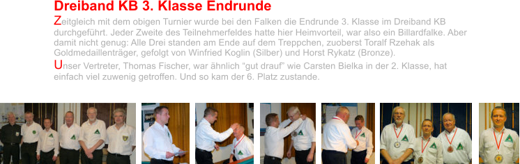 Dreiband KB 3. Klasse Endrunde Zeitgleich mit dem obigen Turnier wurde bei den Falken die Endrunde 3. Klasse im Dreiband KB durchgeführt. Jeder Zweite des Teilnehmerfeldes hatte hier Heimvorteil, war also ein Billardfalke. Aber damit nicht genug: Alle Drei standen am Ende auf dem Treppchen, zuoberst Toralf Rzehak als Goldmedaillenträger, gefolgt von Winfried Koglin (Silber) und Horst Rykatz (Bronze).  Unser Vertreter, Thomas Fischer, war ähnlich “gut drauf” wie Carsten Bielka in der 2. Klasse, hat einfach viel zuwenig getroffen. Und so kam der 6. Platz zustande.
