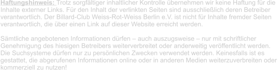 Haftungshinweis: Trotz sorgfältiger inhaltlicher Kontrolle übernehmen wir keine Haftung für die  Inhalte externer Links. Für den Inhalt der verlinkten Seiten sind ausschließlich deren Betreiber  verantwortlich. Der Billard-Club Weiss-Rot-Weiss Berlin e.V. ist nicht für Inhalte fremder Seiten  verantwortlich, die über einen Link auf dieser Website erreicht werden.   Sämtliche angebotenen Informationen dürfen – auch auszugsweise – nur mit schriftlicher  Genehmigung des hiesigen Betreibers weiterverbreitet oder anderweitig veröffentlicht werden.  Die Suchsysteme dürfen nur zu persönlichen Zwecken verwendet werden. Keinesfalls ist es  gestattet, die abgerufenen Informationen online oder in anderen Medien weiterzuverbreiten oder  kommerziell zu nutzen!