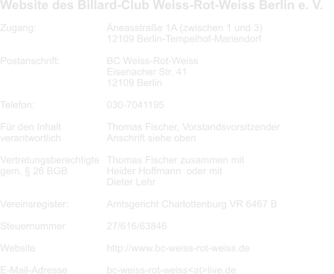Website des Billard-Club Weiss-Rot-Weiss Berlin e. V.      Zugang: 			Äneasstraße 1A (zwischen 1 und 3) 12109 Berlin-Tempelhof-Mariendorf  Postanschrift:		BC Weiss-Rot-Weiss Eisenacher Str. 41 12109 Berlin  Telefon:		 	030-7041195  Für den Inhalt 		Thomas Fischer, Vorstandsvorsitzender	 verantwortlich 		Anschrift siehe oben  Vertretungsberechtigte	Thomas Fischer zusammen mit gem. § 26 BGB		Heider Hoffmann	oder mit Dieter Lehr  Vereinsregister:		Amtsgericht Charlottenburg VR 6467 B  Steuernummer 		27/616/63846  Website			http://www.bc-weiss-rot-weiss.de  E-Mail-Adresse		bc-weiss-rot-weiss<at>live.de