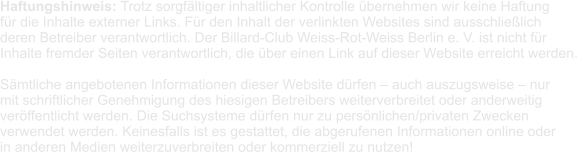 Haftungshinweis: Trotz sorgfältiger inhaltlicher Kontrolle übernehmen wir keine Haftung  für die Inhalte externer Links. Für den Inhalt der verlinkten Websites sind ausschließlich  deren Betreiber verantwortlich. Der Billard-Club Weiss-Rot-Weiss Berlin e. V. ist nicht für  Inhalte fremder Seiten verantwortlich, die über einen Link auf dieser Website erreicht werden.   Sämtliche angebotenen Informationen dieser Website dürfen – auch auszugsweise – nur  mit schriftlicher Genehmigung des hiesigen Betreibers weiterverbreitet oder anderweitig  veröffentlicht werden. Die Suchsysteme dürfen nur zu persönlichen/privaten Zwecken  verwendet werden. Keinesfalls ist es gestattet, die abgerufenen Informationen online oder  in anderen Medien weiterzuverbreiten oder kommerziell zu nutzen!