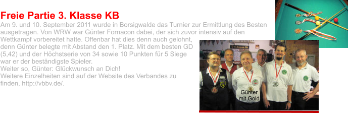 Freie Partie 3. Klasse KB  Am 9. und 10. September 2011 wurde in Borsigwalde das Turnier zur Ermittlung des Besten ausgetragen. Von WRW war Günter Fornacon dabei, der sich zuvor intensiv auf den Wettkampf vorbereitet hatte. Offenbar hat dies denn auch gelohnt, denn Günter belegte mit Abstand den 1. Platz. Mit dem besten GD (5,42) und der Höchstserie von 34 sowie 10 Punkten für 5 Siege war er der beständigste Spieler.  Weiter so, Günter: Glückwunsch an Dich! Weitere Einzelheiten sind auf der Website des Verbandes zu finden, http://vbbv.de/.  Günter mit Gold