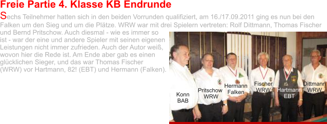 Freie Partie 4. Klasse KB Endrunde Sechs Teilnehmer hatten sich in den beiden Vorrunden qualifiziert, am 16./17.09.2011 ging es nun bei den Falken um den Sieg und um die Plätze. WRW war mit drei Spielern vertreten: Rolf Dittmann, Thomas Fischer und Bernd Pritschow. Auch diesmal - wie es immer so ist - war der eine und andere Spieler mit seinen eigenen Leistungen nicht immer zufrieden. Auch der Autor weiß, wovon hier die Rede ist. Am Ende aber gab es einen glücklichen Sieger, und das war Thomas Fischer (WRW) vor Hartmann, 82! (EBT) und Hermann (Falken).  Konn BAB Pritschow WRW Hermann Falken Fischer WRW Hartmann EBT Dittmann WRW