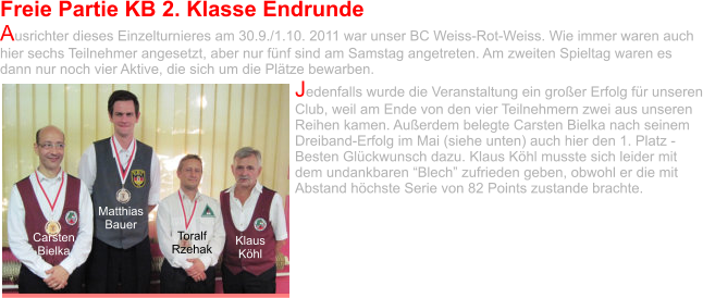 Freie Partie KB 2. Klasse Endrunde Ausrichter dieses Einzelturnieres am 30.9./1.10. 2011 war unser BC Weiss-Rot-Weiss. Wie immer waren auch hier sechs Teilnehmer angesetzt, aber nur fünf sind am Samstag angetreten. Am zweiten Spieltag waren es dann nur noch vier Aktive, die sich um die Plätze bewarben.  Jedenfalls wurde die Veranstaltung ein großer Erfolg für unseren Club, weil am Ende von den vier Teilnehmern zwei aus unseren Reihen kamen. Außerdem belegte Carsten Bielka nach seinem Dreiband-Erfolg im Mai (siehe unten) auch hier den 1. Platz - Besten Glückwunsch dazu. Klaus Köhl musste sich leider mit dem undankbaren “Blech” zufrieden geben, obwohl er die mit Abstand höchste Serie von 82 Points zustande brachte. Carsten Bielka Matthias Bauer Toralf Rzehak Klaus Köhl