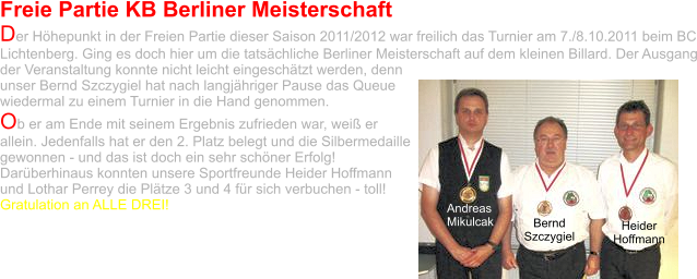 Freie Partie KB Berliner Meisterschaft Der Höhepunkt in der Freien Partie dieser Saison 2011/2012 war freilich das Turnier am 7./8.10.2011 beim BC Lichtenberg. Ging es doch hier um die tatsächliche Berliner Meisterschaft auf dem kleinen Billard. Der Ausgang der Veranstaltung konnte nicht leicht eingeschätzt werden, denn unser Bernd Szczygiel hat nach langjähriger Pause das Queue wiedermal zu einem Turnier in die Hand genommen.  Ob er am Ende mit seinem Ergebnis zufrieden war, weiß er allein. Jedenfalls hat er den 2. Platz belegt und die Silbermedaille gewonnen - und das ist doch ein sehr schöner Erfolg! Darüberhinaus konnten unsere Sportfreunde Heider Hoffmann und Lothar Perrey die Plätze 3 und 4 für sich verbuchen - toll!  Gratulation an ALLE DREI! Andreas Mikulcak Bernd Szczygiel Heider Hoffmann