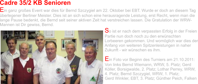 Cadre 35/2 KB Senioren  Ein ganz großes Event war dies für Bernd Szczygiel am 22. Oktober bei EBT. Wurde er doch an diesem Tag überlegener Berliner Meister. Dies ist an sich schon eine herausragende Leistung, erst Recht, wenn man die lange Pause bedenkt, die Bernd seit seiner aktiven Zeit hat verstreichen lassen. Die Gratulation der WRW-Mannen ist Dir gewiss, Bernd. So ist er nach dem verpassten Erfolg in der Freien Partie nun doch noch zu den erwünschten Lorbeeren gekommen. Und womöglich war dies der Anfang von weiteren Spitzenleistungen in naher Zukunft - wir wünschen es ihm. Ein Foto vor Beginn des Turniers am 21.10.2011: Von links Bernd Wiemann, WRW, 5. Platz; Gerd Köller, Borsigwalde, 2. Platz; Lothar Perrey, WRW, 4. Platz; Bernd Szczygiel, WRW, 1. Platz;  Gerd Winkler, EBT, 3. Platz; Günther Peich, Falken