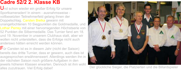 Cadre 52/2 2. Klasse KB Und schon wieder ein großer Erfolg für unsere Sportkameraden! In einem - ausnahmsweise - vollbesetzten Teilnehmerfeld gelang ihnen der Doppelschlag. Carsten Bielka gewann mit unangefochtenen 10 Siegpunkten die Goldmedaille, und Lothar Perrey mit einer hervorragenden Höchstserie von 52 Punkten die Silbermedaille. Das Turnier fand am 18. und 19. November in unserem Clubhaus statt, aber wir wollen nicht unterstellen, dass die Erfolge nicht auch anderswo hätten erreicht werden können.  Für Carsten ist es in diesem Jahr (nicht der Saison) bereits das dritte Turnier, dass er gewann, auch dies ist ausgesprochen erwähnenswert. Allerdings werden ihn in der nächsten Saison noch größere Aufgaben in den jeweils höheren Klassen erwarten. Dennoch ist ihm wohl alles zuzutrauen. Viel Erfolg dabei! Der glückliche Sieger, die Platzierten und die Billardspieler