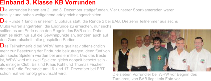 Einband 3. Klasse KB Vorrunden Die Vorrunden haben am 2. und 3. Dezember stattgefunden. Vier unserer Sportkameraden waren beteiligt und haben weitgehend erfolgreich abgeschnitten. Die Runde 1 fand in unserem Clubhaus statt, die Runde 2 bei BAB. Dreizehn Teilnehmer aus sechs Clubs waren angetreten, die Endrunde zu erreichen, nur sechs sollten es am Ende nach den Regeln des BVB sein. Dabei kam es nicht nur auf die Gewinnpunkte an, sondern auch auf den Generalschnitt aller gespielten Partien.  Das Teilnehmerfeld bei WRW hatte qualitativ offensichtlich mehr zur Besetzung der Endrunde beizutragen, denn fünf von den sechs Spielern wurden bei uns ermittelt. Und das Beste ist, WRW wird mit zwei Spielern gleich doppelt besetzt sein - als einziger Club. Es sind Klaus Köhl und Thomas Fischer, denen für die Endrunde am 16. und 17. Dezember bei EBT schon mal viel Erfolg gewünscht wird.  Die sieben Vorrundler bei WRW vor Beginn des  Turnieres, von BAB liegt kein Foto vor.