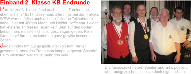 Einband 2. Klasse KB Endrunde Parallel zur 3. Klasse fand auch dieses Turnier statt, ebenfalls am 16./17. Dezember, allerdings bei den Falken. WRW war natürlich auch mit qualifizierten Teilnehmern dabei, hier mit Jürgen Mann und Heider Hoffmann. Leider hat letzterer an diesen Tagen kein Bein auf den Boden bekommen, musste sich also geschlagen geben. Kein Grund zur Unruhe, es kommen ganz gewiss bessere Zeiten. Jürgen indes hat gut gespielt, drei von fünf Partien gewonnen, aber das Treppchen knapp verpasst. Schade! Beim nächsten Mal sollte mehr drin sein.    Die “ausgezeichneten” Spieler sind links postiert, aber ausgezeichnet sind sie doch eigentlich alle.