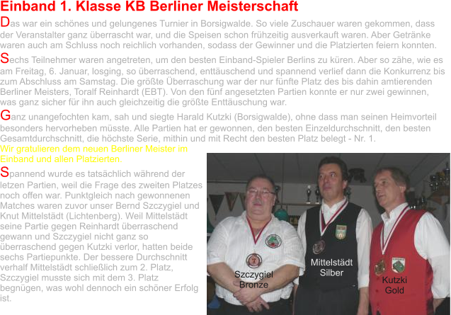 Einband 1. Klasse KB Berliner Meisterschaft Das war ein schönes und gelungenes Turnier in Borsigwalde. So viele Zuschauer waren gekommen, dass der Veranstalter ganz überrascht war, und die Speisen schon frühzeitig ausverkauft waren. Aber Getränke waren auch am Schluss noch reichlich vorhanden, sodass der Gewinner und die Platzierten feiern konnten.  Sechs Teilnehmer waren angetreten, um den besten Einband-Spieler Berlins zu küren. Aber so zähe, wie es am Freitag, 6. Januar, losging, so überraschend, enttäuschend und spannend verlief dann die Konkurrenz bis zum Abschluss am Samstag. Die größte Überraschung war der nur fünfte Platz des bis dahin amtierenden Berliner Meisters, Toralf Reinhardt (EBT). Von den fünf angesetzten Partien konnte er nur zwei gewinnen, was ganz sicher für ihn auch gleichzeitig die größte Enttäuschung war.  Ganz unangefochten kam, sah und siegte Harald Kutzki (Borsigwalde), ohne dass man seinen Heimvorteil besonders hervorheben müsste. Alle Partien hat er gewonnen, den besten Einzeldurchschnitt, den besten Gesamtdurchschnitt, die höchste Serie, mithin und mit Recht den besten Platz belegt - Nr. 1.  Wir gratulieren dem neuen Berliner Meister im Einband und allen Platzierten. Spannend wurde es tatsächlich während der letzen Partien, weil die Frage des zweiten Platzes noch offen war. Punktgleich nach gewonnenen Matches waren zuvor unser Bernd Szczygiel und Knut Mittelstädt (Lichtenberg). Weil Mittelstädt seine Partie gegen Reinhardt überraschend gewann und Szczygiel nicht ganz so überraschend gegen Kutzki verlor, hatten beide sechs Partiepunkte. Der bessere Durchschnitt verhalf Mittelstädt schließlich zum 2. Platz, Szczygiel musste sich mit dem 3. Platz begnügen, was wohl dennoch ein schöner Erfolg ist.   Szczygiel Bronze Mittelstädt Silber Kutzki Gold