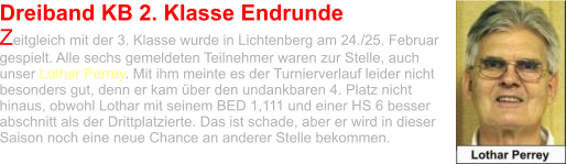 Dreiband KB 2. Klasse Endrunde Zeitgleich mit der 3. Klasse wurde in Lichtenberg am 24./25. Februar gespielt. Alle sechs gemeldeten Teilnehmer waren zur Stelle, auch unser Lothar Perrey. Mit ihm meinte es der Turnierverlauf leider nicht besonders gut, denn er kam über den undankbaren 4. Platz nicht hinaus, obwohl Lothar mit seinem BED 1,111 und einer HS 6 besser abschnitt als der Drittplatzierte. Das ist schade, aber er wird in dieser Saison noch eine neue Chance an anderer Stelle bekommen.
