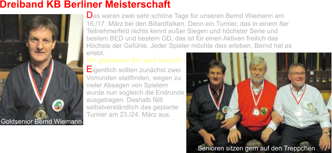 Dreiband KB Berliner Meisterschaft Das waren zwei sehr schöne Tage für unseren Bernd Wiemann am 16./17. März bei den Billardfalken. Denn ein Turnier, das in einem 8er Teilnehmerfeld nichts kennt außer Siegen und höchster Serie und bestem BED und bestem GD, das ist für einen Aktiven freilich das Höchste der Gefühle. Jeder Spieler möchte dies erleben, Bernd hat es erlebt.  Wir gratulieren ihm sehr herzlich! Eigentlich sollten zunächst zwei Vorrunden stattfinden, wegen zu vieler Absagen von Spielern wurde nun sogleich die Endrunde ausgetragen. Deshalb fällt selbstverständlich das geplante Turnier am 23./24. März aus.    Goldsenior Bernd Wiemann Senioren sitzen gern auf den Treppchen