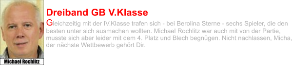 Dreiband GB V.Klasse Gleichzeitig mit der IV.Klasse trafen sich - bei Berolina Sterne - sechs Spieler, die den besten unter sich ausmachen wollten. Michael Rochlitz war auch mit von der Partie, musste sich aber leider mit dem 4. Platz und Blech begnügen. Nicht nachlassen, Micha, der nächste Wettbewerb gehört Dir.