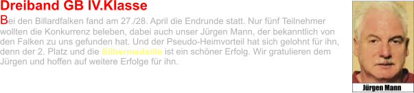 Dreiband GB IV.Klasse Bei den Billardfalken fand am 27./28. April die Endrunde statt. Nur fünf Teilnehmer wollten die Konkurrenz beleben, dabei auch unser Jürgen Mann, der bekanntlich von den Falken zu uns gefunden hat. Und der Pseudo-Heimvorteil hat sich gelohnt für ihn, denn der 2. Platz und die Silbermedaille ist ein schöner Erfolg. Wir gratulieren dem Jürgen und hoffen auf weitere Erfolge für ihn.