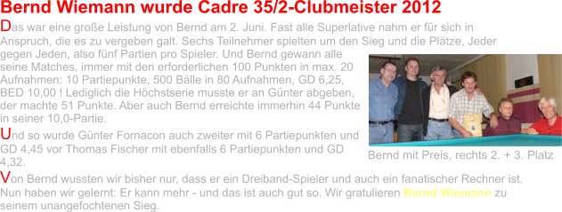 Bernd Wiemann wurde Cadre 35/2-Clubmeister 2012 Das war eine große Leistung von Bernd am 2. Juni. Fast alle Superlative nahm er für sich in Anspruch, die es zu vergeben galt. Sechs Teilnehmer spielten um den Sieg und die Plätze, Jeder gegen Jeden, also fünf Partien pro Spieler. Und Bernd gewann alle seine Matches, immer mit den erforderlichen 100 Punkten in max. 20 Aufnahmen: 10 Partiepunkte, 500 Bälle in 80 Aufnahmen, GD 6,25, BED 10,00 ! Lediglich die Höchstserie musste er an Günter abgeben, der machte 51 Punkte. Aber auch Bernd erreichte immerhin 44 Punkte in seiner 10,0-Partie.  Und so wurde Günter Fornacon auch zweiter mit 6 Partiepunkten und GD 4,45 vor Thomas Fischer mit ebenfalls 6 Partiepunkten und GD 4,32.  Von Bernd wussten wir bisher nur, dass er ein Dreiband-Spieler und auch ein fanatischer Rechner ist. Nun haben wir gelernt: Er kann mehr - und das ist auch gut so. Wir gratulieren Bernd Wiemann zu seinem unangefochtenen Sieg.  Bernd mit Preis, rechts 2. + 3. Platz