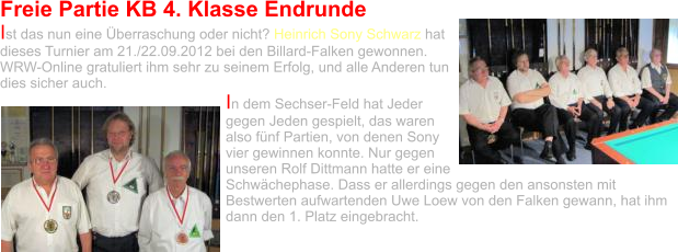 Freie Partie KB 4. Klasse Endrunde Ist das nun eine Überraschung oder nicht? Heinrich Sony Schwarz hat dieses Turnier am 21./22.09.2012 bei den Billard-Falken gewonnen. WRW-Online gratuliert ihm sehr zu seinem Erfolg, und alle Anderen tun dies sicher auch.  In dem Sechser-Feld hat Jeder gegen Jeden gespielt, das waren also fünf Partien, von denen Sony vier gewinnen konnte. Nur gegen unseren Rolf Dittmann hatte er eine Schwächephase. Dass er allerdings gegen den ansonsten mit Bestwerten aufwartenden Uwe Loew von den Falken gewann, hat ihm dann den 1. Platz eingebracht.