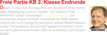 Freie Partie KB 2. Klasse Endrunde Dieses Turnier bei Borsigwalde am 28./29.09.2012 verlief ohne Beteiligung unserer Spieler - ein seltener Fall. Immerhin: Unser Ehemaliger Günter Fornacon, der inzwischen wegen widriger Umstände für BAB startet, macht hier noch neugierig bezüglich seines Abschneidens. Leider hat er keinen Blumentopf gewinnen können, denn nur eine gewonnene Partie hatte er schließlich auf seinem Zettel.