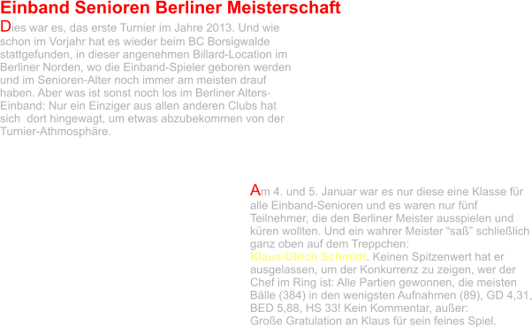 Einband Senioren Berliner Meisterschaft  Dies war es, das erste Turnier im Jahre 2013. Und wie schon im Vorjahr hat es wieder beim BC Borsigwalde stattgefunden, in dieser angenehmen Billard-Location im Berliner Norden, wo die Einband-Spieler geboren werden und im Senioren-Alter noch immer am meisten drauf haben. Aber was ist sonst noch los im Berliner Alters-Einband: Nur ein Einziger aus allen anderen Clubs hat sich  dort hingewagt, um etwas abzubekommen von der Turnier-Athmosphäre.    Am 4. und 5. Januar war es nur diese eine Klasse für alle Einband-Senioren und es waren nur fünf Teilnehmer, die den Berliner Meister ausspielen und küren wollten. Und ein wahrer Meister “saß” schließlich ganz oben auf dem Treppchen:  Klaus-Ulrich Schmidt. Keinen Spitzenwert hat er ausgelassen, um der Konkurrenz zu zeigen, wer der Chef im Ring ist: Alle Partien gewonnen, die meisten Bälle (384) in den wenigsten Aufnahmen (89), GD 4,31, BED 5,88, HS 33! Kein Kommentar, außer:  Große Gratulation an Klaus für sein feines Spiel.