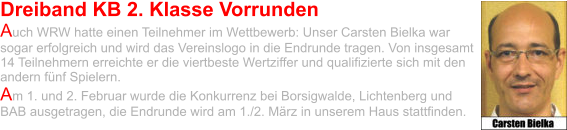 Dreiband KB 2. Klasse Vorrunden Auch WRW hatte einen Teilnehmer im Wettbewerb: Unser Carsten Bielka war sogar erfolgreich und wird das Vereinslogo in die Endrunde tragen. Von insgesamt 14 Teilnehmern erreichte er die viertbeste Wertziffer und qualifizierte sich mit den andern fünf Spielern.  Am 1. und 2. Februar wurde die Konkurrenz bei Borsigwalde, Lichtenberg und BAB ausgetragen, die Endrunde wird am 1./2. März in unserem Haus stattfinden.
