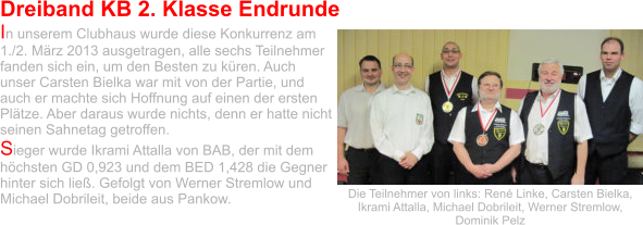 Dreiband KB 2. Klasse Endrunde In unserem Clubhaus wurde diese Konkurrenz am 1./2. März 2013 ausgetragen, alle sechs Teilnehmer fanden sich ein, um den Besten zu küren. Auch unser Carsten Bielka war mit von der Partie, und auch er machte sich Hoffnung auf einen der ersten Plätze. Aber daraus wurde nichts, denn er hatte nicht seinen Sahnetag getroffen.  Sieger wurde Ikrami Attalla von BAB, der mit dem höchsten GD 0,923 und dem BED 1,428 die Gegner hinter sich ließ. Gefolgt von Werner Stremlow und Michael Dobrileit, beide aus Pankow.  Die Teilnehmer von links: René Linke, Carsten Bielka, Ikrami Attalla, Michael Dobrileit, Werner Stremlow, Dominik Pelz