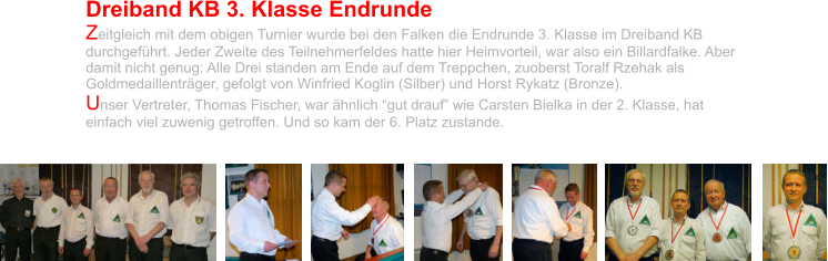 Dreiband KB 3. Klasse Endrunde Zeitgleich mit dem obigen Turnier wurde bei den Falken die Endrunde 3. Klasse im Dreiband KB durchgeführt. Jeder Zweite des Teilnehmerfeldes hatte hier Heimvorteil, war also ein Billardfalke. Aber damit nicht genug: Alle Drei standen am Ende auf dem Treppchen, zuoberst Toralf Rzehak als Goldmedaillenträger, gefolgt von Winfried Koglin (Silber) und Horst Rykatz (Bronze).  Unser Vertreter, Thomas Fischer, war ähnlich “gut drauf” wie Carsten Bielka in der 2. Klasse, hat einfach viel zuwenig getroffen. Und so kam der 6. Platz zustande.